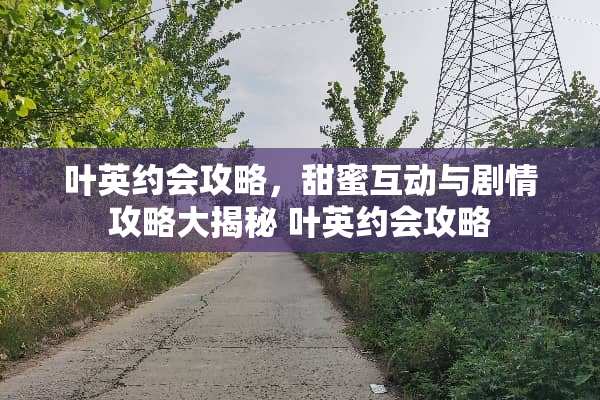 叶英约会攻略，甜蜜互动与剧情攻略大揭秘 叶英约会攻略