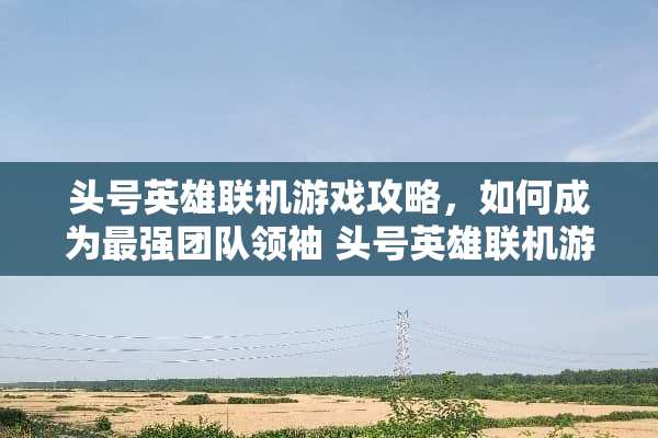 头号英雄联机游戏攻略，如何成为最强团队领袖 头号英雄联机游戏攻略