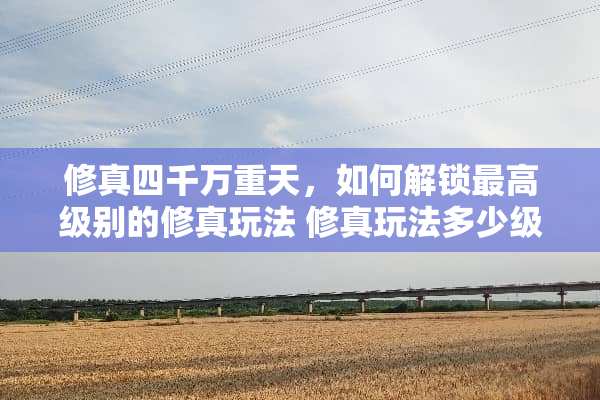 修真四千万重天，如何解锁最高级别的修真玩法 修真玩法多少级开启