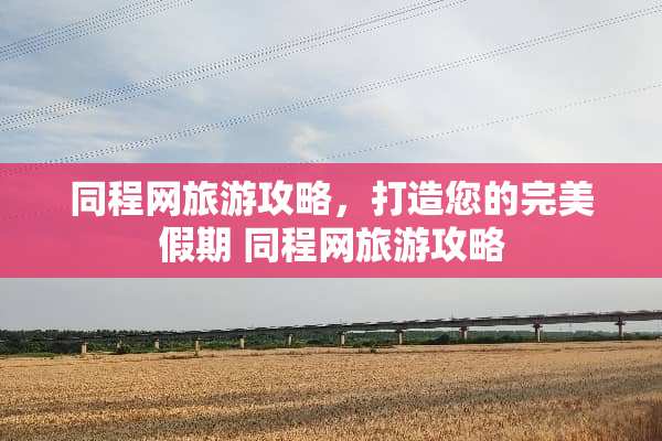同程网旅游攻略，打造您的完美假期 同程网旅游攻略