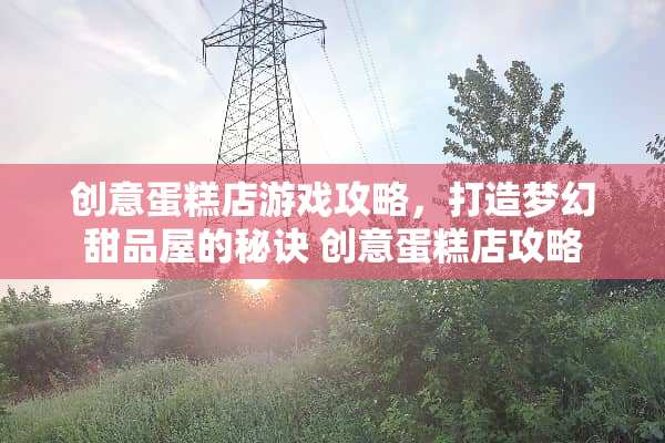 创意蛋糕店游戏攻略，打造梦幻甜品屋的秘诀 创意蛋糕店攻略