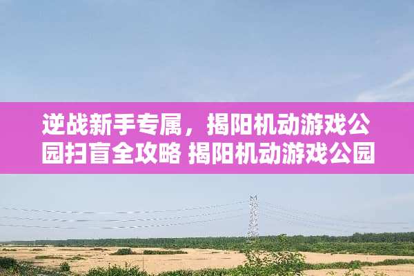 逆战新手专属，揭阳机动游戏公园扫盲全攻略 揭阳机动游戏公园攻略