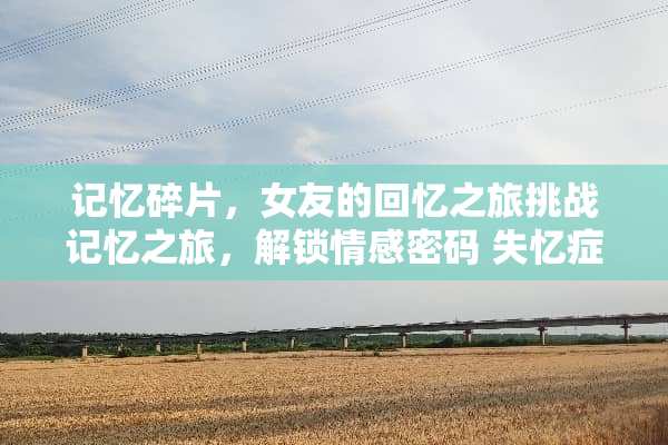 记忆碎片，女友的回忆之旅挑战记忆之旅，解锁情感密码 失忆症女友攻略