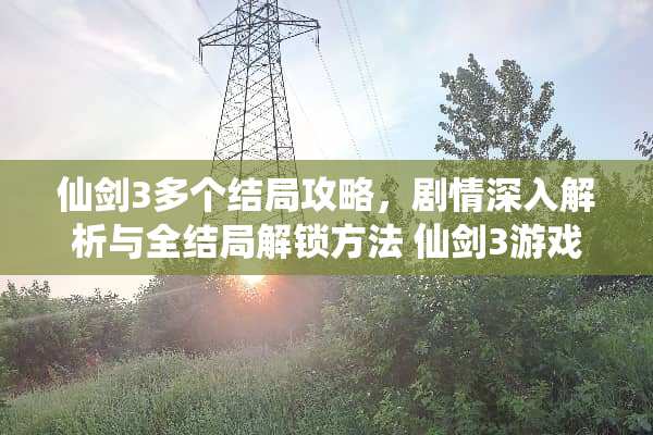 仙剑3多个结局攻略，剧情深入解析与全结局解锁方法 仙剑3游戏几个结局攻略