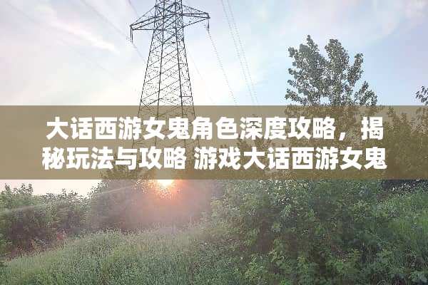 大话西游女鬼角色深度攻略，揭秘玩法与攻略 游戏大话西游女鬼攻略