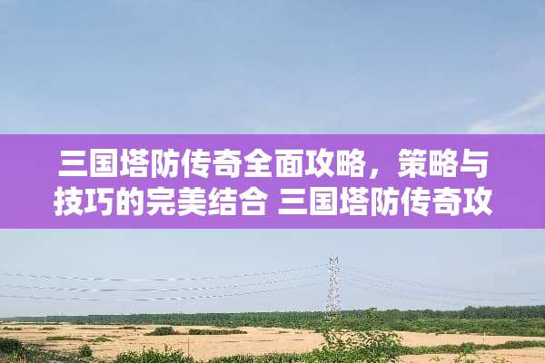 三国塔防传奇全面攻略，策略与技巧的完美结合 三国塔防传奇攻略