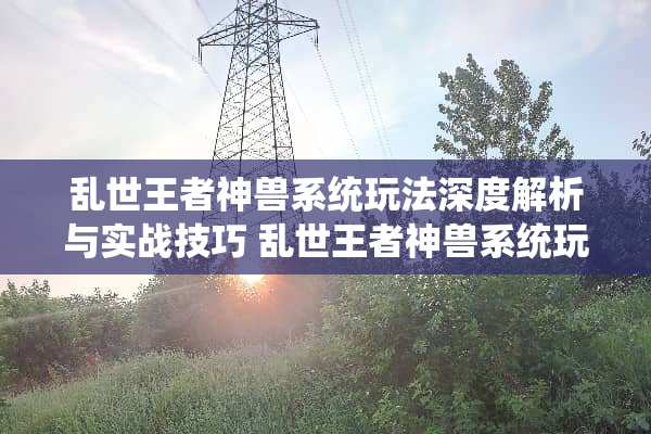 乱世王者神兽系统玩法深度解析与实战技巧 乱世王者神兽系统玩法