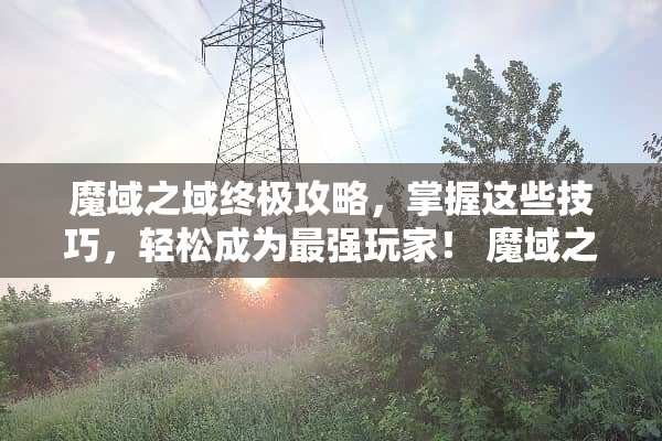 魔域之域终极攻略，掌握这些技巧，轻松成为最强玩家！ 魔域之域攻略