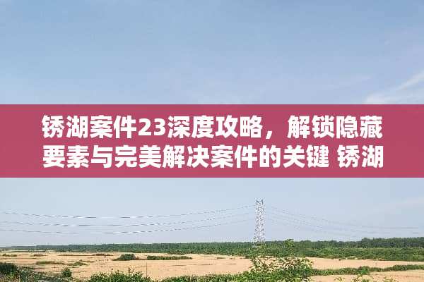 锈湖案件23深度攻略，解锁隐藏要素与完美解决案件的关键 锈湖案件23攻略