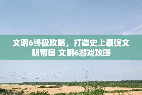 文明6终极攻略，打造史上最强文明帝国 文明6游戏攻略