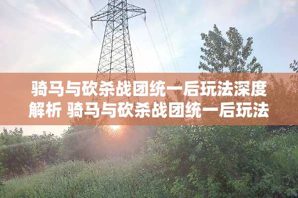 骑马与砍杀战团统一后玩法深度解析 骑马与砍杀战团统一后玩法