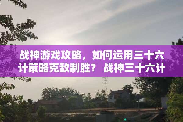 战神游戏攻略，如何运用三十六计策略克敌制胜？ 战神三十六计攻略
