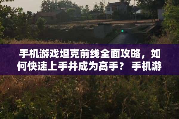 手机游戏坦克前线全面攻略，如何快速上手并成为高手？ 手机游戏坦克前线攻略