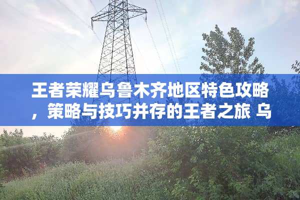 王者荣耀乌鲁木齐地区特色攻略，策略与技巧并存的王者之旅 乌鲁木齐攻略游戏