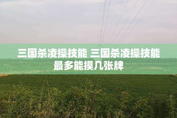 三国杀凌操技能 三国杀凌操技能最多能摸几张牌