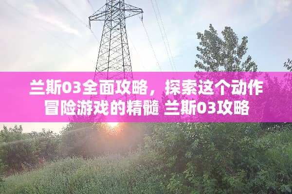 兰斯03全面攻略，探索这个动作冒险游戏的精髓 兰斯03攻略