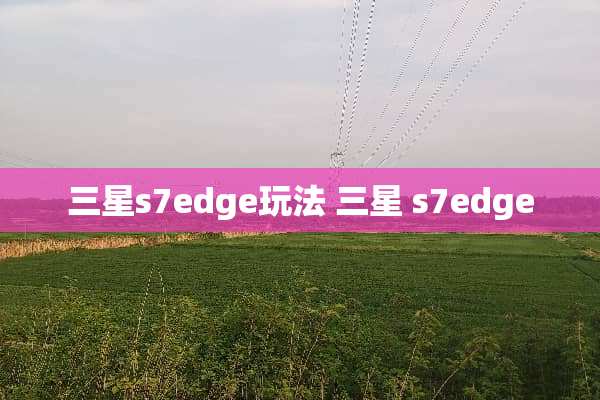 三星s7edge玩法 三星 s7edge