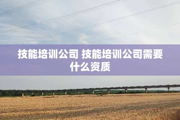 技能培训公司 技能培训公司需要什么资质