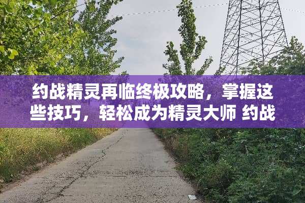 约战精灵再临终极攻略，掌握这些技巧，轻松成为精灵大师 约战精灵再临攻略