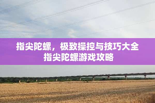 指尖陀螺，极致操控与技巧大全 指尖陀螺游戏攻略