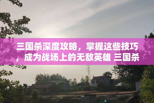 三国杀深度攻略，掌握这些技巧，成为战场上的无敌英雄 三国杀攻略教程