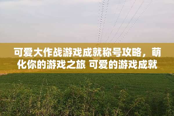 可爱大作战游戏成就称号攻略，萌化你的游戏之旅 可爱的游戏成就称号攻略