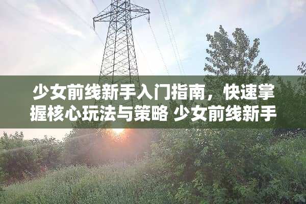 少女前线新手入门指南，快速掌握核心玩法与策略 少女前线新手攻略