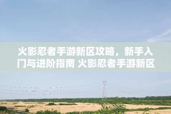 火影忍者手游新区攻略，新手入门与进阶指南 火影忍者手游新区攻略