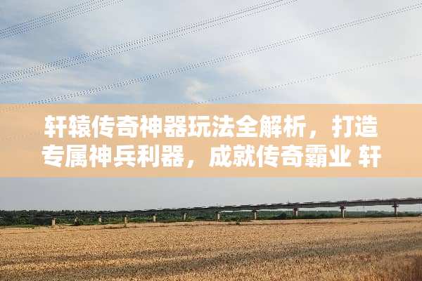 轩辕传奇神器玩法全解析，打造专属神兵利器，成就传奇霸业 轩辕传奇神器玩法