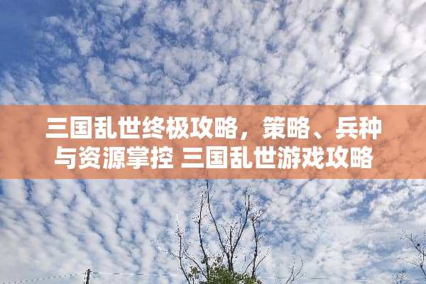 三国乱世终极攻略，策略、兵种与资源掌控 三国乱世游戏攻略