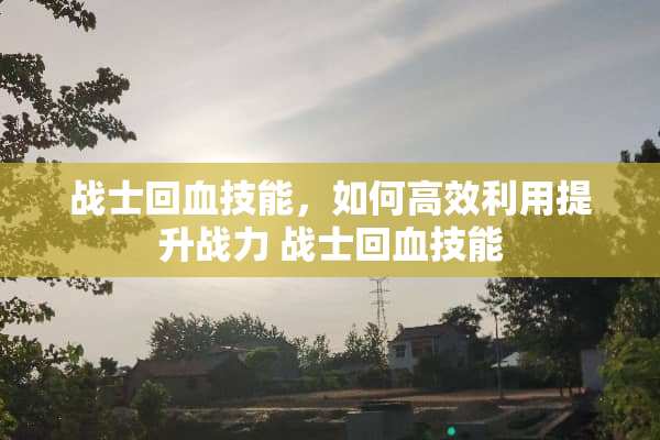 战士回血技能，如何高效利用提升战力 战士回血技能