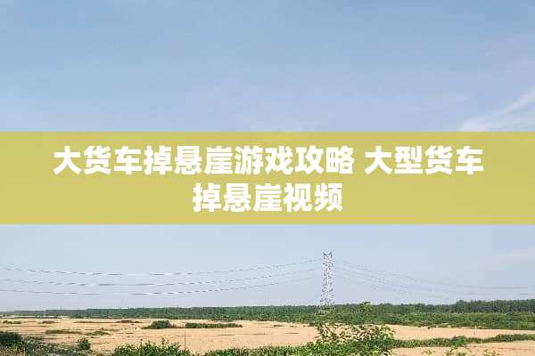 大货车掉悬崖游戏攻略 大型货车掉悬崖视频
