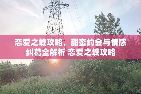 恋爱之城攻略，甜蜜约会与情感纠葛全解析 恋爱之城攻略