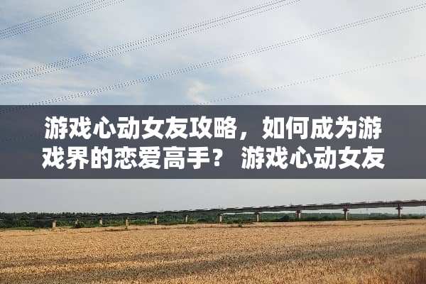 游戏心动女友攻略，如何成为游戏界的恋爱高手？ 游戏心动女友攻略