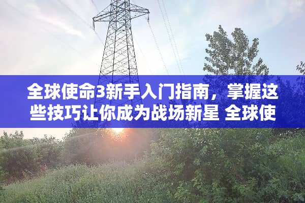 全球使命3新手入门指南，掌握这些技巧让你成为战场新星 全球使命3新人攻略游戏