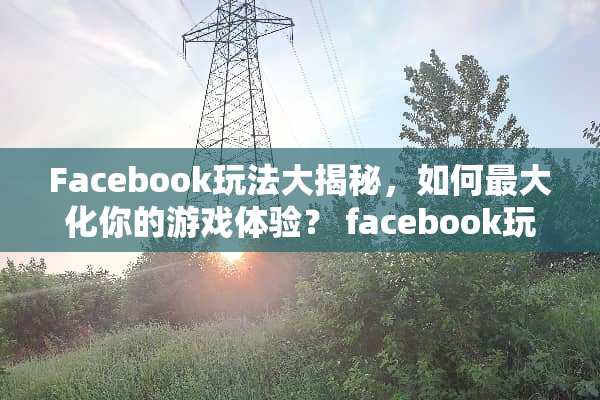 Facebook玩法大揭秘，如何最大化你的游戏体验？ facebook玩法
