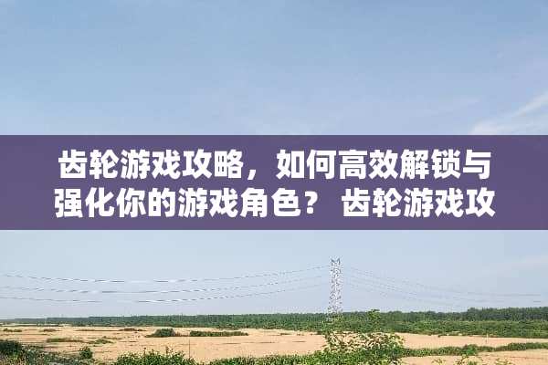 齿轮游戏攻略，如何高效解锁与强化你的游戏角色？ 齿轮游戏攻略