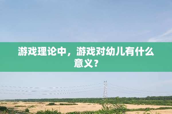 游戏理论中，游戏对幼儿有什么意义？