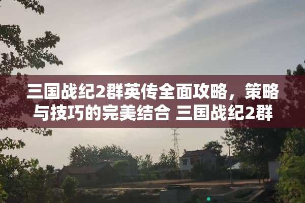 三国战纪2群英传全面攻略，策略与技巧的完美结合 三国战纪2群英传攻略