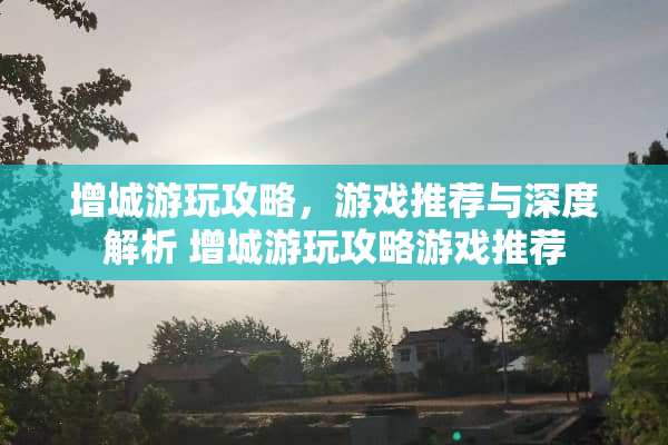 增城游玩攻略，游戏推荐与深度解析 增城游玩攻略游戏推荐