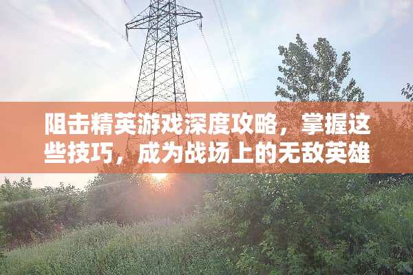 阻击精英游戏深度攻略，掌握这些技巧，成为战场上的无敌英雄 阻击精英攻略游戏