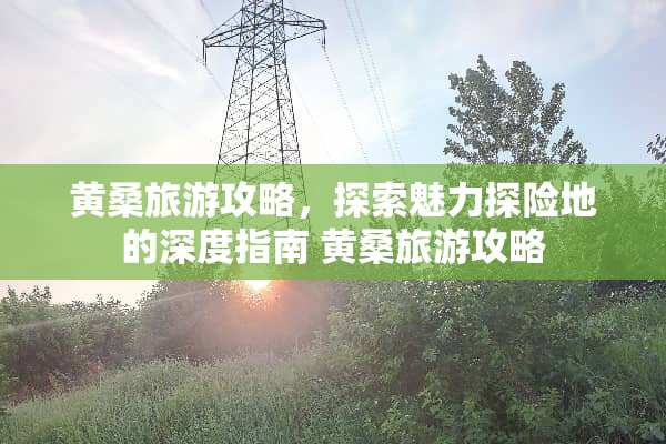 黄桑旅游攻略，探索魅力探险地的深度指南 黄桑旅游攻略