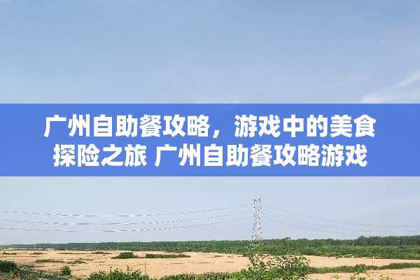 广州自助餐攻略，游戏中的美食探险之旅 广州自助餐攻略游戏