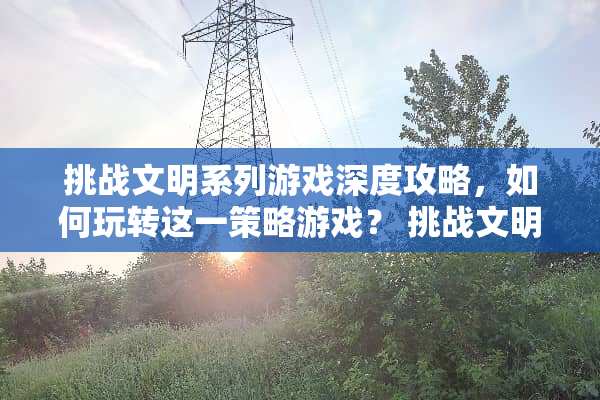 挑战文明系列游戏深度攻略，如何玩转这一策略游戏？ 挑战文明系列游戏攻略