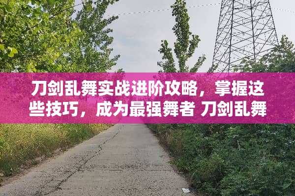 刀剑乱舞实战进阶攻略，掌握这些技巧，成为最强舞者 刀剑乱舞攻略