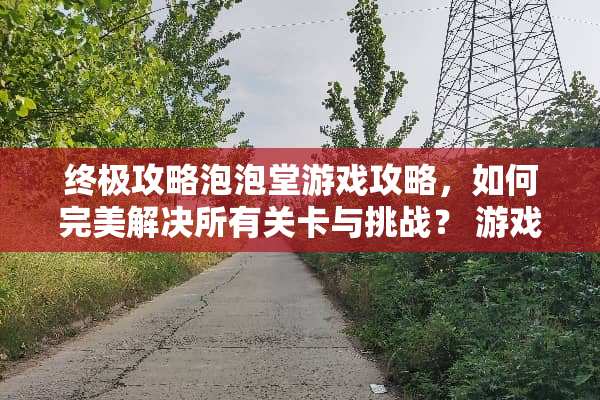 终极攻略泡泡堂游戏攻略，如何完美解决所有关卡与挑战？ 游戏泡泡堂结局攻略
