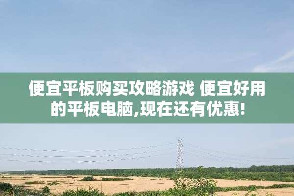 便宜平板购买攻略游戏 便宜好用的平板电脑,现在还有优惠!