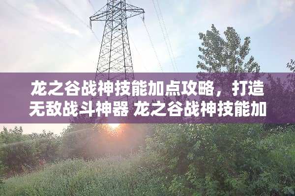 龙之谷战神技能加点攻略，打造无敌战斗神器 龙之谷战神技能加点