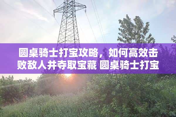 圆桌骑士打宝攻略，如何高效击败敌人并夺取宝藏 圆桌骑士打宝攻略