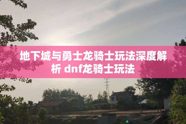 **城与勇士龙骑士玩法深度解析 dnf龙骑士玩法